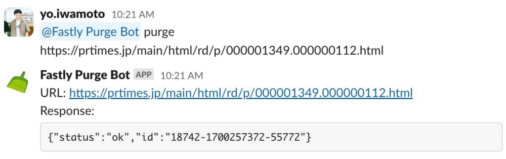 Slack のスクリーンショット。yo.iwamoto が Fastly Purge Bot をメンションして 'purge https://prtimes.jp/main/html/rd/p/000001349.000000112.html' というメッセージを送ると、Fastly Purge Bot から以下のような返信がある。URL: https://prtimes.jp/main/html/rd/p/000001349.000000112.html Response: {"status": "ok","id": 18742-17002573372-55772"}