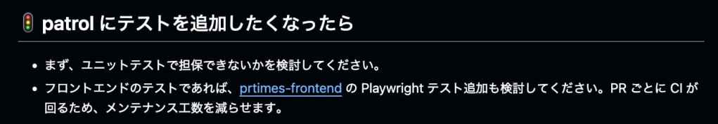 patrol にテストを追加したくなったら。まず、ユニットテストで担保できないかを検討してください。フロントエンドのテストであれば、prtimes-frontend の Playwright テスト追加も検討してください。PRごとにCIが回るため、メンテナンス工数を減らせます。